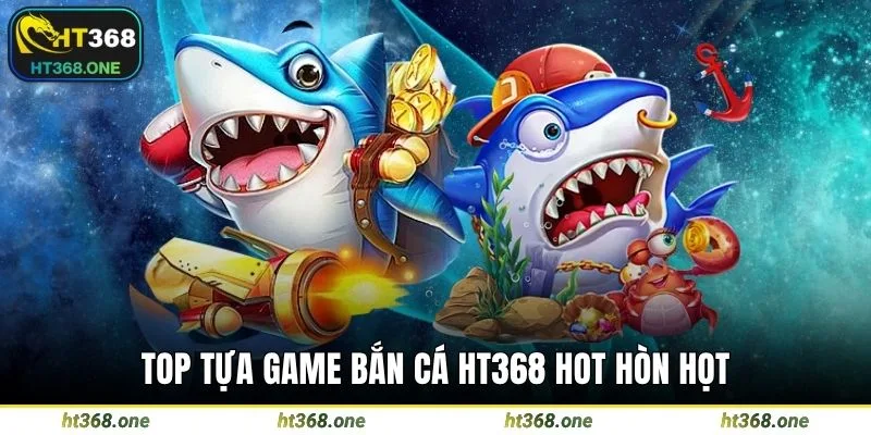 Top tựa game bắn cá HT368 hot hòn họt